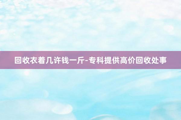 回收衣着几许钱一斤-专科提供高价回收处事