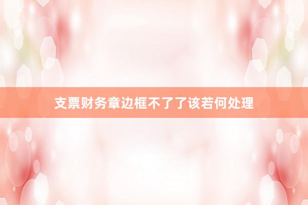 支票财务章边框不了了该若何处理