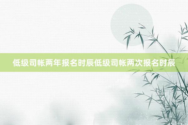 低级司帐两年报名时辰低级司帐两次报名时辰