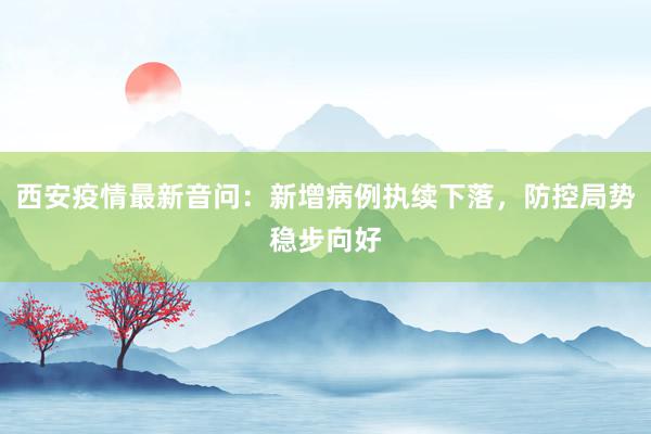 西安疫情最新音问：新增病例执续下落，防控局势稳步向好