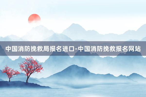 中国消防挽救局报名进口-中国消防挽救报名网站
