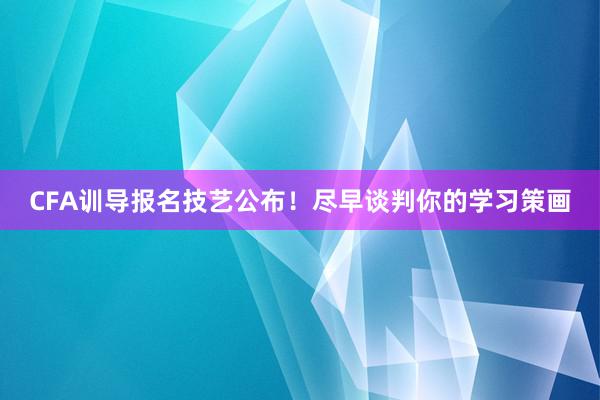 CFA训导报名技艺公布！尽早谈判你的学习策画