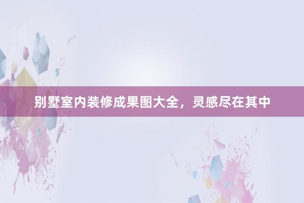 别墅室内装修成果图大全，灵感尽在其中
