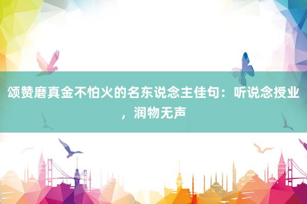 颂赞磨真金不怕火的名东说念主佳句：听说念授业，润物无声