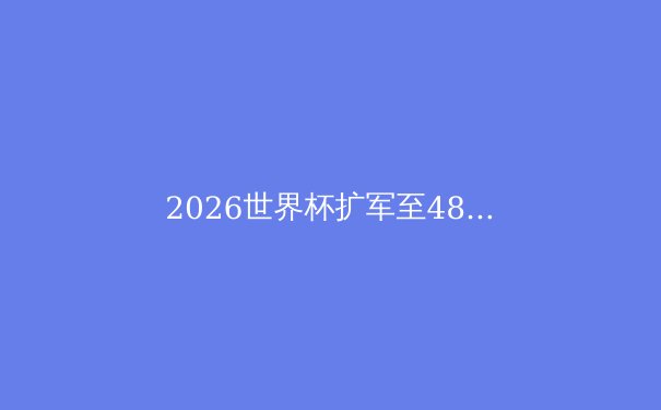 2026世界杯扩军至48队：全球足球版图的重塑与挑战