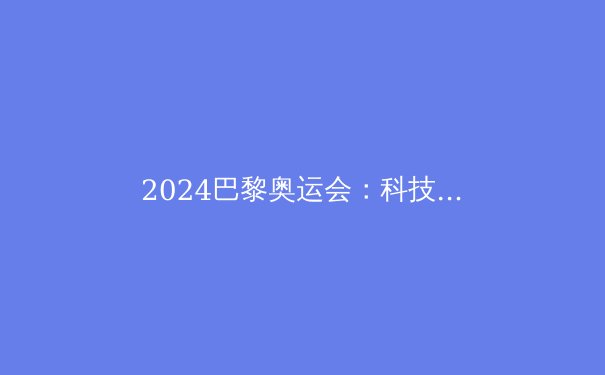 2024巴黎奥运会：科技赋能、平等包容与体育精神的华丽绽放 - 3