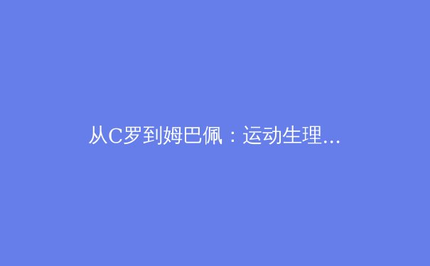 从C罗到姆巴佩：运动生理学视角下足球运动员巅峰期的演变 - 2