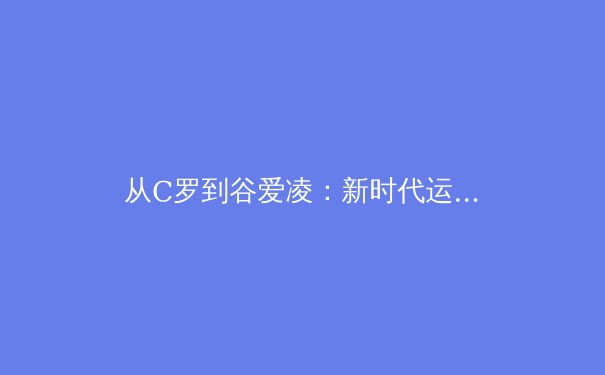 从C罗到谷爱凌：新时代运动员商业价值的重塑与突破