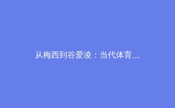 从梅西到谷爱凌：当代体育明星的商业价值与个人品牌构建深度解析 - 2