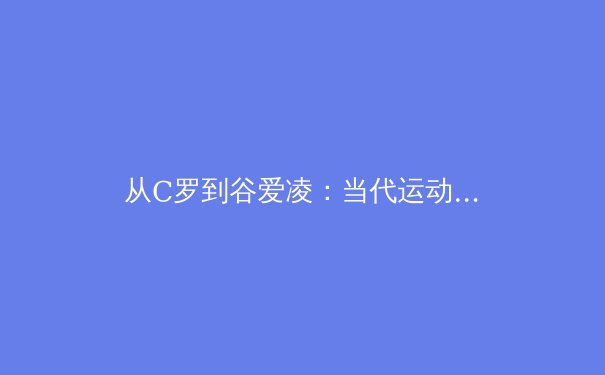 从C罗到谷爱凌：当代运动员商业价值重构的深层逻辑 - 3